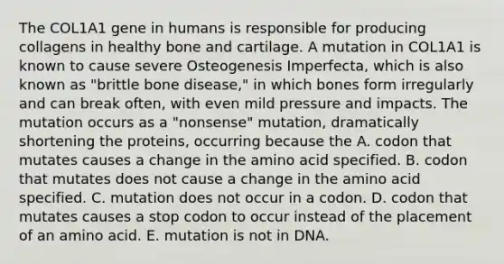 The COL1A1 gene in humans is responsible for producing collagens in healthy bone and cartilage. A mutation in COL1A1 is known to cause severe Osteogenesis Imperfecta, which is also known as "brittle bone disease," in which bones form irregularly and can break often, with even mild pressure and impacts. The mutation occurs as a "nonsense" mutation, dramatically shortening the proteins, occurring because the A. codon that mutates causes a change in the amino acid specified. B. codon that mutates does not cause a change in the amino acid specified. C. mutation does not occur in a codon. D. codon that mutates causes a stop codon to occur instead of the placement of an amino acid. E. mutation is not in DNA.