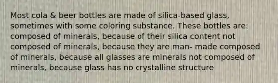 Most cola & beer bottles are made of silica-based glass, sometimes with some coloring substance. These bottles are: composed of minerals, because of their silica content not composed of minerals, because they are man- made composed of minerals, because all glasses are minerals not composed of minerals, because glass has no crystalline structure