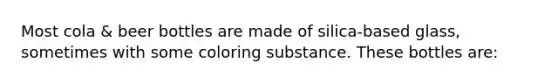 Most cola & beer bottles are made of silica-based glass, sometimes with some coloring substance. These bottles are: