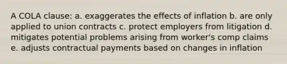 A COLA clause: a. exaggerates the effects of inflation b. are only applied to union contracts c. protect employers from litigation d. mitigates potential problems arising from worker's comp claims e. adjusts contractual payments based on changes in inflation