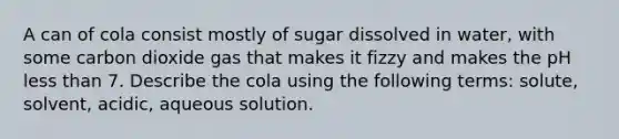 A can of cola consist mostly of sugar dissolved in water, with some carbon dioxide gas that makes it fizzy and makes the pH less than 7. Describe the cola using the following terms: solute, solvent, acidic, aqueous solution.