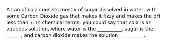 A can of cola consists mostly of sugar dissolved in water, with some Carbon Dioxide gas that makes it fizzy and makes the pH less than 7. In chemical terms, you could say that cola is an aqueous solution, where water is the __________, sugar is the ______, and carbon dioxide makes the solution __________.