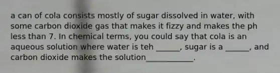 a can of cola consists mostly of sugar dissolved in water, with some carbon dioxide gas that makes it fizzy and makes the ph less than 7. In chemical terms, you could say that cola is an aqueous solution where water is teh ______, sugar is a ______, and carbon dioxide makes the solution____________.