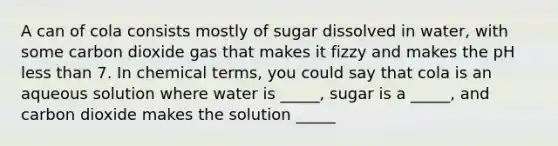 A can of cola consists mostly of sugar dissolved in water, with some carbon dioxide gas that makes it fizzy and makes the pH less than 7. In chemical terms, you could say that cola is an aqueous solution where water is _____, sugar is a _____, and carbon dioxide makes the solution _____