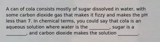 A can of cola consists mostly of sugar dissolved in water, with some carbon dioxide gas that makes it fizzy and makes the pH less than 7. In chemical terms, you could say that cola is an aqueous solution where water is the _________, sugar is a _________, and carbon dioxide makes the solution _________.