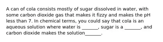 A can of cola consists mostly of sugar dissolved in water, with some carbon dioxide gas that makes it fizzy and makes the pH less than 7. In chemical terms, you could say that cola is an aqueous solution where water is _______, sugar is a _______, and carbon dioxide makes the solution_______.