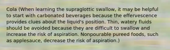 Cola (When learning the supraglottic swallow, it may be helpful to start with carbonated beverages because the effervescence provides clues about the liquid's position. Thin, watery fluids should be avoided because they are difficult to swallow and increase the risk of aspiration. Nonpourable pureed foods, such as applesauce, decrease the risk of aspiration.)