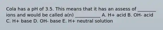 Cola has a pH of 3.5. This means that it has an assess of ________ ions and would be called a(n) ___________ A. H+ acid B. OH- acid C. H+ base D. OH- base E. H+ neutral solution