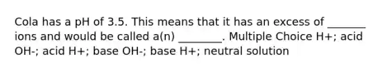 Cola has a pH of 3.5. This means that it has an excess of _______ ions and would be called a(n) ________. Multiple Choice H+; acid OH-; acid H+; base OH-; base H+; neutral solution