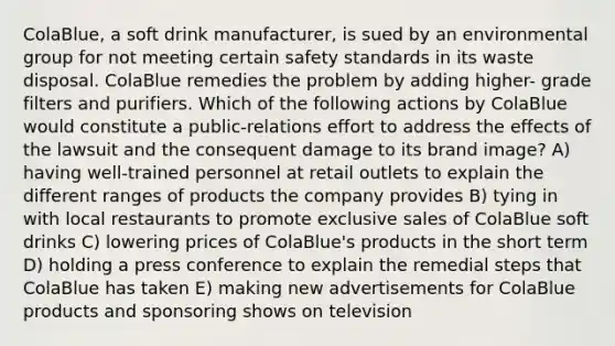 ColaBlue, a soft drink manufacturer, is sued by an environmental group for not meeting certain safety standards in its waste disposal. ColaBlue remedies the problem by adding higher- grade filters and purifiers. Which of the following actions by ColaBlue would constitute a public-relations effort to address the effects of the lawsuit and the consequent damage to its brand image? A) having well-trained personnel at retail outlets to explain the different ranges of products the company provides B) tying in with local restaurants to promote exclusive sales of ColaBlue soft drinks C) lowering prices of ColaBlue's products in the short term D) holding a press conference to explain the remedial steps that ColaBlue has taken E) making new advertisements for ColaBlue products and sponsoring shows on television