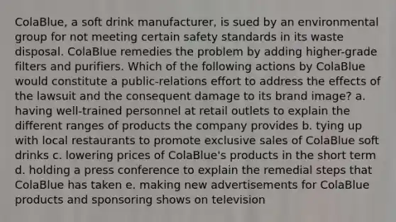 ColaBlue, a soft drink manufacturer, is sued by an environmental group for not meeting certain safety standards in its waste disposal. ColaBlue remedies the problem by adding higher-grade filters and purifiers. Which of the following actions by ColaBlue would constitute a public-relations effort to address the effects of the lawsuit and the consequent damage to its brand image? a. having well-trained personnel at retail outlets to explain the different ranges of products the company provides b. tying up with local restaurants to promote exclusive sales of ColaBlue soft drinks c. lowering prices of ColaBlue's products in the short term d. holding a press conference to explain the remedial steps that ColaBlue has taken e. making new advertisements for ColaBlue products and sponsoring shows on television