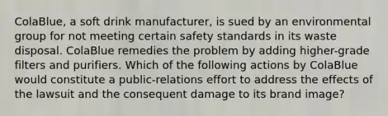 ColaBlue, a soft drink manufacturer, is sued by an environmental group for not meeting certain safety standards in its waste disposal. ColaBlue remedies the problem by adding higher-grade filters and purifiers. Which of the following actions by ColaBlue would constitute a public-relations effort to address the effects of the lawsuit and the consequent damage to its brand image?