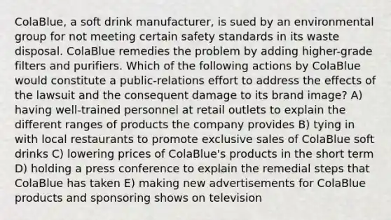 ColaBlue, a soft drink manufacturer, is sued by an environmental group for not meeting certain safety standards in its waste disposal. ColaBlue remedies the problem by adding higher-grade filters and purifiers. Which of the following actions by ColaBlue would constitute a public-relations effort to address the effects of the lawsuit and the consequent damage to its brand image? A) having well-trained personnel at retail outlets to explain the different ranges of products the company provides B) tying in with local restaurants to promote exclusive sales of ColaBlue soft drinks C) lowering prices of ColaBlue's products in the short term D) holding a press conference to explain the remedial steps that ColaBlue has taken E) making new advertisements for ColaBlue products and sponsoring shows on television