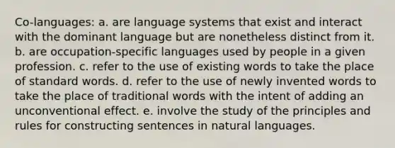 Co-languages: a. are language systems that exist and interact with the dominant language but are nonetheless distinct from it. b. are occupation-specific languages used by people in a given profession. c. refer to the use of existing words to take the place of standard words. d. refer to the use of newly invented words to take the place of traditional words with the intent of adding an unconventional effect. e. involve the study of the principles and rules for constructing sentences in natural languages.