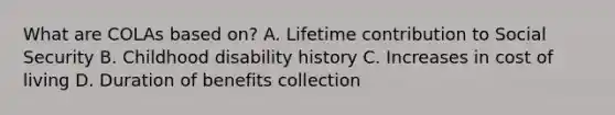 What are COLAs based on? A. Lifetime contribution to Social Security B. Childhood disability history C. Increases in cost of living D. Duration of benefits collection