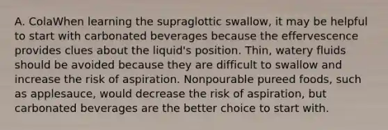 A. ColaWhen learning the supraglottic swallow, it may be helpful to start with carbonated beverages because the effervescence provides clues about the liquid's position. Thin, watery fluids should be avoided because they are difficult to swallow and increase the risk of aspiration. Nonpourable pureed foods, such as applesauce, would decrease the risk of aspiration, but carbonated beverages are the better choice to start with.