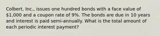 Colbert, Inc., issues one hundred bonds with a face value of 1,000 and a coupon rate of 9%. The bonds are due in 10 years and interest is paid semi-annually. What is the total amount of each periodic interest payment?