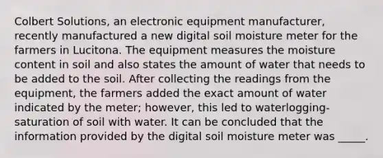 Colbert Solutions, an electronic equipment manufacturer, recently manufactured a new digital soil moisture meter for the farmers in Lucitona. The equipment measures the moisture content in soil and also states the amount of water that needs to be added to the soil. After collecting the readings from the equipment, the farmers added the exact amount of water indicated by the meter; however, this led to waterlogging-saturation of soil with water. It can be concluded that the information provided by the digital soil moisture meter was _____.