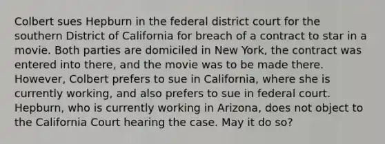 Colbert sues Hepburn in the federal district court for the southern District of California for breach of a contract to star in a movie. Both parties are domiciled in New York, the contract was entered into there, and the movie was to be made there. However, Colbert prefers to sue in California, where she is currently working, and also prefers to sue in federal court. Hepburn, who is currently working in Arizona, does not object to the California Court hearing the case. May it do so?