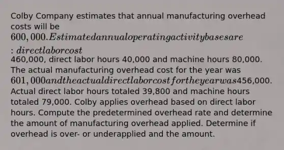 Colby Company estimates that annual manufacturing overhead costs will be 600,000. Estimated annual operating activity bases are: direct labor cost460,000, direct labor hours 40,000 and machine hours 80,000. The actual manufacturing overhead cost for the year was 601,000 and the actual direct labor cost for the year was456,000. Actual direct labor hours totaled 39,800 and machine hours totaled 79,000. Colby applies overhead based on direct labor hours. Compute the predetermined overhead rate and determine the amount of manufacturing overhead applied. Determine if overhead is over- or underapplied and the amount.