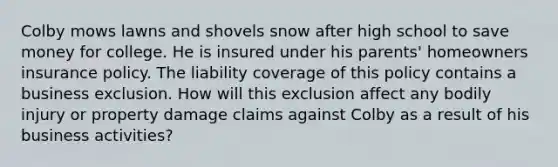 Colby mows lawns and shovels snow after high school to save money for college. He is insured under his parents' homeowners insurance policy. The liability coverage of this policy contains a business exclusion. How will this exclusion affect any bodily injury or property damage claims against Colby as a result of his business activities?