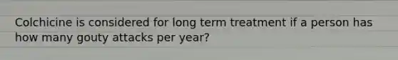 Colchicine is considered for long term treatment if a person has how many gouty attacks per year?