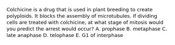 Colchicine is a drug that is used in plant breeding to create polyploids. It blocks the assembly of microtubules. If dividing cells are treated with colchicine, at what stage of mitosis would you predict the arrest would occur? A. prophase B. metaphase C. late anaphase D. telophase E. G1 of interphase