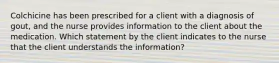 Colchicine has been prescribed for a client with a diagnosis of gout, and the nurse provides information to the client about the medication. Which statement by the client indicates to the nurse that the client understands the information?