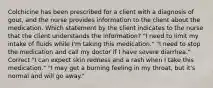 Colchicine has been prescribed for a client with a diagnosis of gout, and the nurse provides information to the client about the medication. Which statement by the client indicates to the nurse that the client understands the information? "I need to limit my intake of fluids while I'm taking this medication." "I need to stop the medication and call my doctor if I have severe diarrhea." Correct "I can expect skin redness and a rash when I take this medication." "I may get a burning feeling in my throat, but it's normal and will go away."