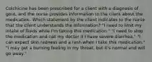 Colchicine has been prescribed for a client with a diagnosis of gout, and the nurse provides information to the client about the medication. Which statement by the client indicates to the nurse that the client understands the information? "I need to limit my intake of fluids while I'm taking this medication." "I need to stop the medication and call my doctor if I have severe diarrhea." "I can expect skin redness and a rash when I take this medication." "I may get a burning feeling in my throat, but it's normal and will go away."