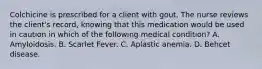 Colchicine is prescribed for a client with gout. The nurse reviews the client's record, knowing that this medication would be used in caution in which of the following medical condition? A. Amyloidosis. B. Scarlet Fever. C. Aplastic anemia. D. Behcet disease.