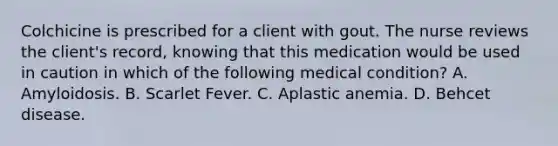 Colchicine is prescribed for a client with gout. The nurse reviews the client's record, knowing that this medication would be used in caution in which of the following medical condition? A. Amyloidosis. B. Scarlet Fever. C. Aplastic anemia. D. Behcet disease.