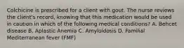 Colchicine is prescribed for a client with gout. The nurse reviews the client's record, knowing that this medication would be used in caution in which of the following medical conditions? A. Behcet disease B. Aplastic Anemia C. Amyloidosis D. Familial Mediterranean fever (FMF)