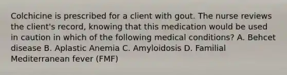 Colchicine is prescribed for a client with gout. The nurse reviews the client's record, knowing that this medication would be used in caution in which of the following medical conditions? A. Behcet disease B. Aplastic Anemia C. Amyloidosis D. Familial Mediterranean fever (FMF)