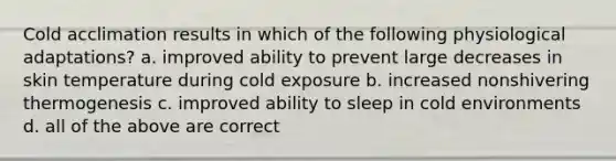 Cold acclimation results in which of the following physiological adaptations? a. improved ability to prevent large decreases in skin temperature during cold exposure b. increased nonshivering thermogenesis c. improved ability to sleep in cold environments d. all of the above are correct