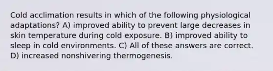 Cold acclimation results in which of the following physiological adaptations? A) improved ability to prevent large decreases in skin temperature during cold exposure. B) improved ability to sleep in cold environments. C) All of these answers are correct. D) increased nonshivering thermogenesis.