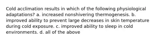 Cold acclimation results in which of the following physiological adaptations? a. increased nonshivering thermogenesis. b. improved ability to prevent large decreases in skin temperature during cold exposure. c. improved ability to sleep in cold environments. d. all of the above