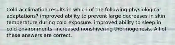 Cold acclimation results in which of the following physiological adaptations? improved ability to prevent large decreases in skin temperature during cold exposure. improved ability to sleep in cold environments. increased nonshivering thermogenesis. All of these answers are correct.