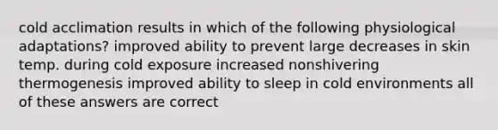 cold acclimation results in which of the following physiological adaptations? improved ability to prevent large decreases in skin temp. during cold exposure increased nonshivering thermogenesis improved ability to sleep in cold environments all of these answers are correct