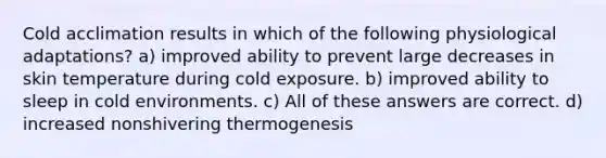 Cold acclimation results in which of the following physiological adaptations? a) improved ability to prevent large decreases in skin temperature during cold exposure. b) improved ability to sleep in cold environments. c) All of these answers are correct. d) increased nonshivering thermogenesis