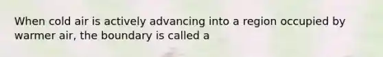 When cold air is actively advancing into a region occupied by warmer air, the boundary is called a