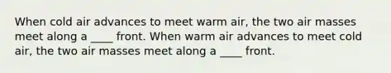 When cold air advances to meet warm air, the two air masses meet along a ____ front. When warm air advances to meet cold air, the two air masses meet along a ____ front.