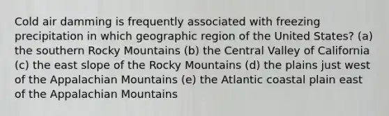 Cold air damming is frequently associated with freezing precipitation in which geographic region of the United States? (a) the southern Rocky Mountains (b) the Central Valley of California (c) the east slope of the Rocky Mountains (d) the plains just west of the Appalachian Mountains (e) the Atlantic coastal plain east of the Appalachian Mountains