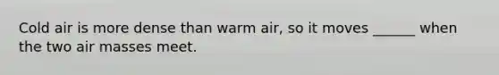 Cold air is more dense than warm air, so it moves ______ when the two air masses meet.