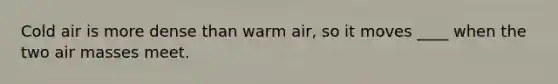 Cold air is more dense than warm air, so it moves ____ when the two air masses meet.