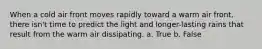 When a cold air front moves rapidly toward a warm air front, there isn't time to predict the light and longer-lasting rains that result from the warm air dissipating. a. True b. False