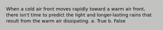 When a cold air front moves rapidly toward a warm air front, there isn't time to predict the light and longer-lasting rains that result from the warm air dissipating. a. True b. False