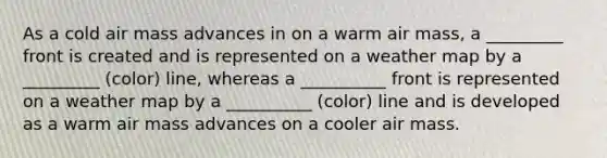 As a cold air mass advances in on a warm air mass, a _________ front is created and is represented on a weather map by a _________ (color) line, whereas a __________ front is represented on a weather map by a __________ (color) line and is developed as a warm air mass advances on a cooler air mass.