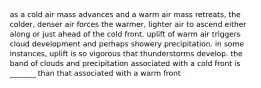 as a cold air mass advances and a warm air mass retreats, the colder, denser air forces the warmer, lighter air to ascend either along or just ahead of the cold front. uplift of warm air triggers cloud development and perhaps showery precipitation. in some instances, uplift is so vigorous that thunderstorms develop. the band of clouds and precipitation associated with a cold front is _______ than that associated with a warm front