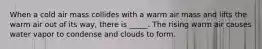 When a cold air mass collides with a warm air mass and lifts the warm air out of its way, there is _____. The rising warm air causes water vapor to condense and clouds to form.